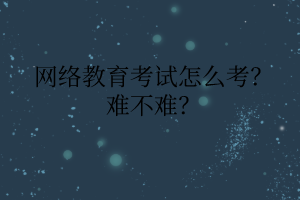 网络教育考试怎么考？难不难？