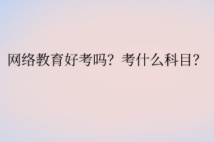 网络教育好考吗?考什么科目? 网络教育好考吗?考什么科目?