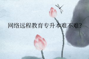 网络远程教育专升本难不难? 网络远程教育专升本难不难?