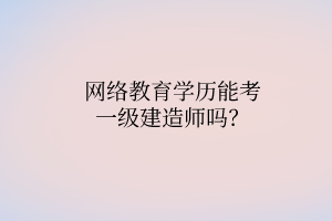 网络教育学历能考一级建造师吗? 网络教育学历能考一级建造师吗?