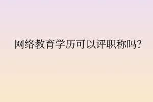 网络教育学历可以评职称吗? 网络教育学历可以评职称吗?