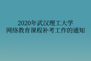 2020年武汉理工大学网络教育课程补考工作的通知 2020年武汉理工大学网络教育课程补考工作的通知