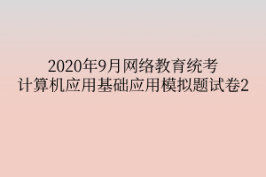 2020年9月网络教育统考计算机应用基础应用模拟题试卷2 2020年9月网络教育统考计算机应用基础应用模拟题试卷2