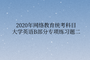 2020年网络教育统考科目大学英语B部分专项练习题二 2020年网络教育统考科目大学英语B部分专项练习题二