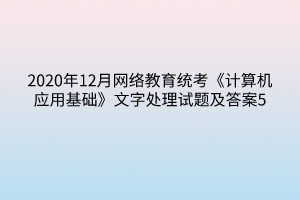 2020年12月网络教育统考《计算机应用基础》文字处理试题及答案5 2020年12月网络教育统考《计算机应用基础》文字处理试题及答案5