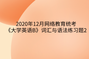 2020年12月网络教育统考《大学英语B》词汇与语法练习题2 2020年12月网络教育统考《大学英语B》词汇与语法练习题2