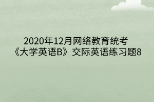 2020年12月网络教育统考《大学英语B》交际英语练习题8 2020年12月网络教育统考《大学英语B》交际英语练习题8