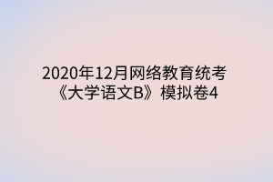 2020年12月网络教育统考《大学语文B》模拟卷4 2020年12月网络教育统考《大学语文B》模拟卷4