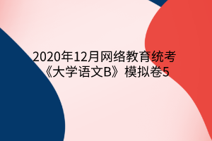 2020年12月网络教育统考《大学语文B》模拟卷5 2020年12月网络教育统考《大学语文B》模拟卷5