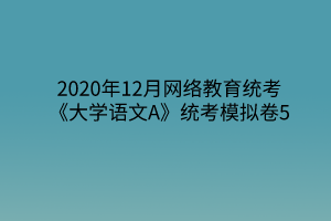 2020年12月网络教育统考《大学语文A》统考模拟卷5 2020年12月网络教育统考《大学语文A》统考模拟卷5