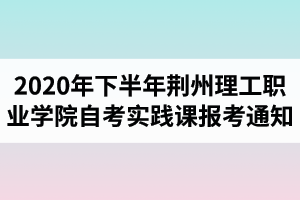 2020年下半年荆州理工职业学院自考实践课报考的通知