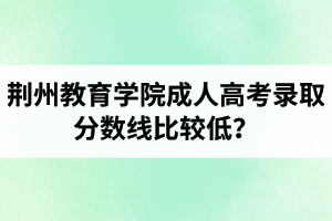 荆州教育学院成人高考录取分数线比较低? 荆州教育学院成人高考录取分数线比较低?