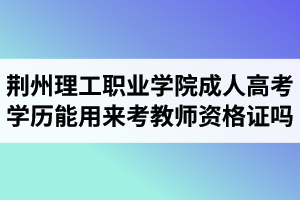 荆州理工职业学院成人高考学历能用来考教师资格证吗? 荆州理工职业学院成人高考学历能用来考教师资格证吗?