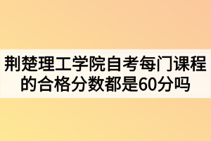 荆楚理工学院自考每门课程的合格分数都是60分吗? 荆楚理工学院自考每门课程的合格分数都是60分吗?