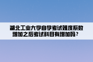 湖北工业大学自学考试难度系数增加之后考试科目有增加吗？