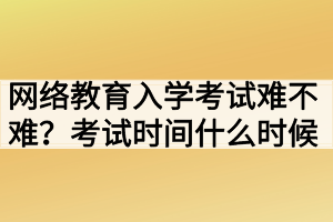 网络教育入学考试难不难？考试时间什么时候