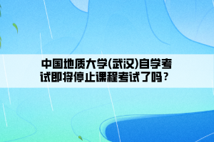 中国地质大学(武汉)自学考试即将停止课程考试了吗？