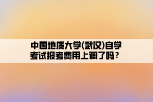 中国地质大学(武汉)自学考试报考费用上调了吗？