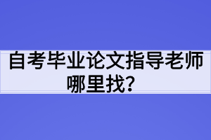 自考毕业论文指导老师哪里找? 自考毕业论文指导老师哪里找?