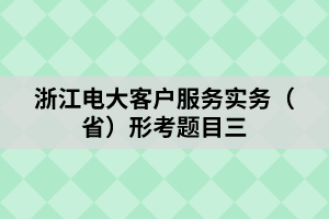 浙江电大客户服务实务（省）形考题目三