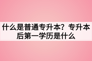 什么是普通专升本？专升本后第一学历是什么