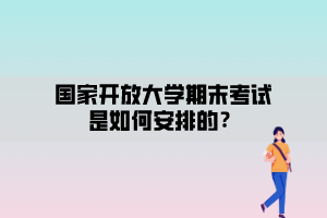 国家开放大学期末考试安排是如何安排的？