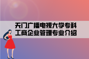 天门广播电视大学专科工商企业管理专业介绍 天门广播电视大学专科工商企业管理专业介绍
