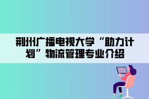 荆州广播电视大学“助力计划”物流管理专业介绍 荆州广播电视大学“助力计划”物流管理专业介绍