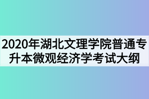 2020年湖北文理学院普通专升本微观经济学考试大纲 2020年湖北文理学院普通专升本微观经济学考试大纲