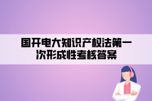 国开电大知识产权法第一次形成性考核答案