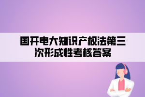 国开电大知识产权法第三次形成性考核答案