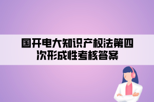 国开电大知识产权法第四次形成性考核答案 国开电大知识产权法第四次形成性考核答案