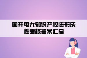 国开电大知识产权法形成性考核答案汇总 国开电大知识产权法形成性考核答案汇总
