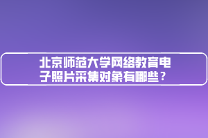 北京师范大学网络教育电子照片采集对象有哪些？
