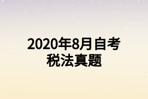 2020年8月自考税法真题 2020年8月自考税法真题