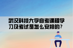 武汉科技大学自考课程学习及考试是怎么安排的？