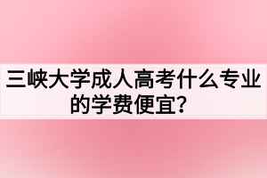 三峡大学成人高考什么专业的学费便宜？