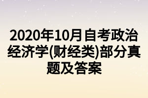 2020年10月自考政治经济学(财经类)部分真题及答案 2020年10月自考政治经济学(财经类)部分真题及答案