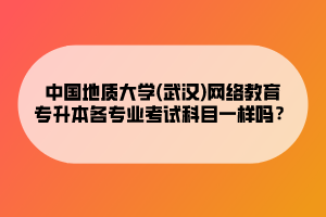 中国地质大学(武汉)网络教育专升本各专业考试科目一样吗？