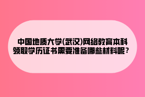 中国地质大学(武汉)网络教育本科领取学历证书需要准备哪些材料呢？