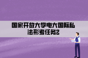 国家开放大学电大国际私法形考任务2 国家开放大学电大国际私法形考任务2