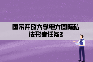 国家开放大学电大国际私法形考任务3 国家开放大学电大国际私法形考任务3