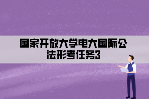 国家开放大学电大国际公法形考任务3 国家开放大学电大国际公法形考任务3