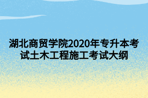 湖北商贸学院2020年专升本考试土木工程施工考试大纲