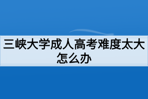 三峡大学成人高考难度太大怎么办