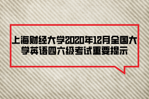 上海财经大学2020年12月全国大学英语四六级考试重要提示