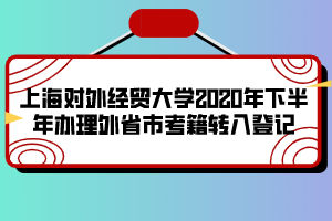 上海对外经贸大学2020年下半年办理外省市考籍转入登记 上海对外经贸大学2020年下半年办理外省市考籍转入登记