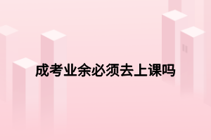 成考业余必须去上课吗