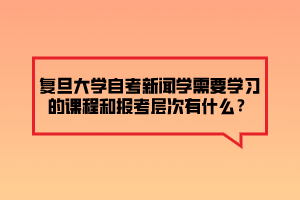复旦大学自考新闻学需要学习的课程和报考层次有什么？