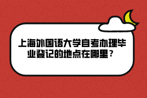 上海外国语大学自考办理毕业登记的地点在哪里？